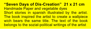 “Seven Days of Dis-Creation”  21 x 21 cm  Handmade Paper and vegetable dyes Short stories in spanish illustrated by the artist. The book inspired the artist to create a wallpiece wich bears the same title. The text of the book belongs to the sozial-political writings of the artist