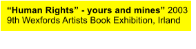 “Human Rights” - yours and mines” 2003 9th Wexfords Artists Book Exhibition, Irland