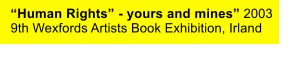 “Human Rights” - yours and mines” 2003 9th Wexfords Artists Book Exhibition, Irland